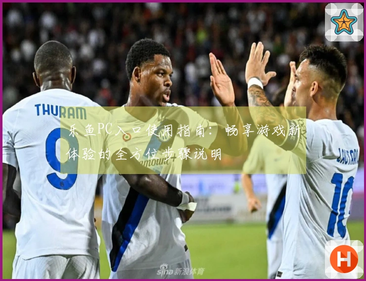 乐鱼PC入口使用指南：畅享游戏新体验的全方位步骤说明