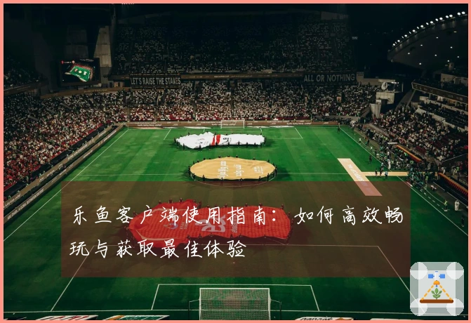 乐鱼客户端使用指南：如何高效畅玩与获取最佳体验