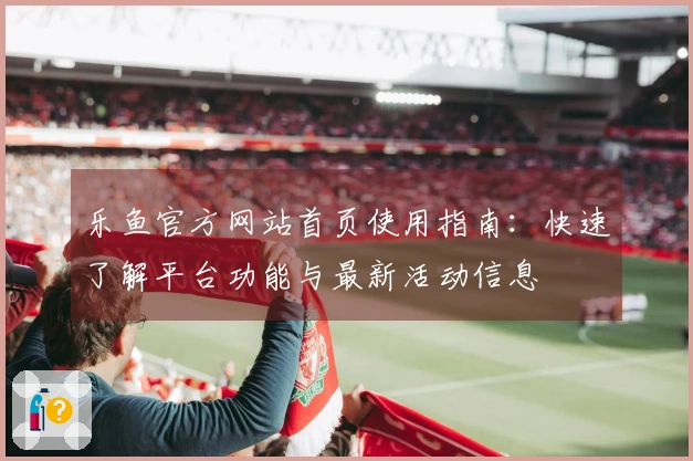 乐鱼官方网站首页使用指南：快速了解平台功能与最新活动信息