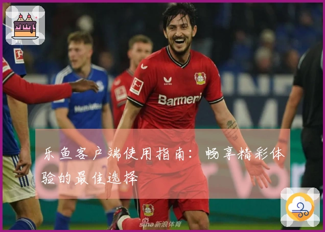 乐鱼客户端使用指南:畅享精彩体验的最佳选择