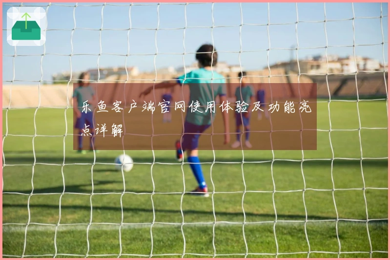 乐鱼客户端官网使用体验及功能亮点详解