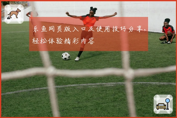 乐鱼网页版入口及使用技巧分享，轻松体验精彩内容