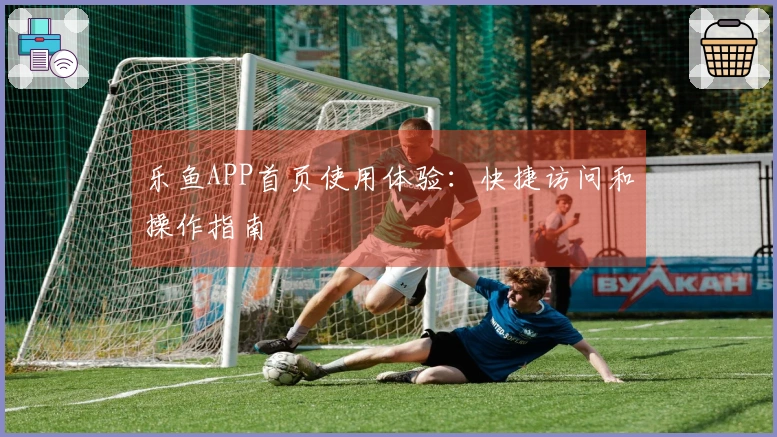 乐鱼APP首页使用体验：快捷访问和操作指南