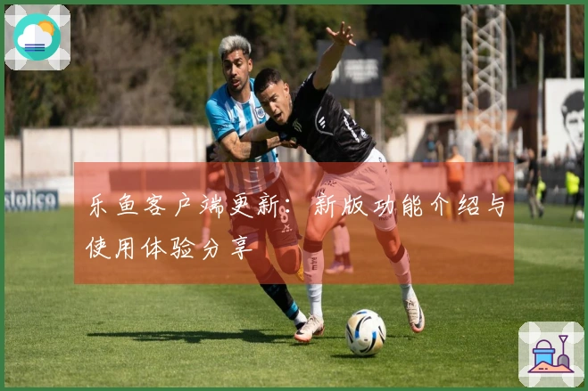 乐鱼客户端更新：新版功能介绍与使用体验分享