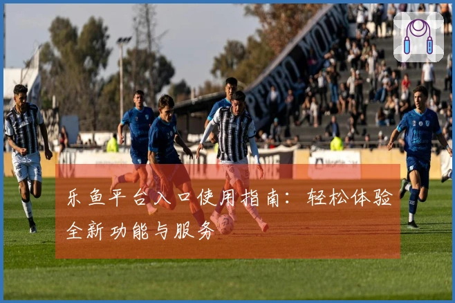 乐鱼平台入口使用指南：轻松体验全新功能与服务