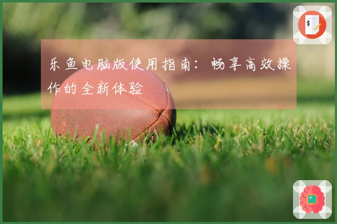 乐鱼电脑版使用指南：畅享高效操作的全新体验