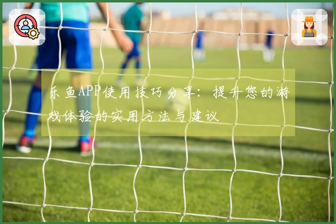乐鱼APP使用技巧分享：提升您的游戏体验的实用方法与建议