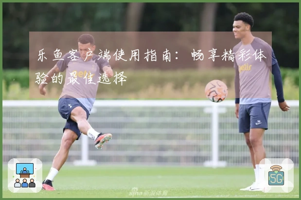 乐鱼客户端使用指南：畅享精彩体验的最佳选择