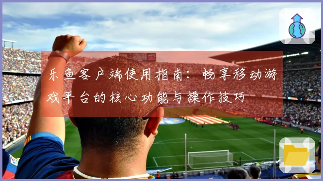 乐鱼客户端使用指南：畅享移动游戏平台的核心功能与操作技巧