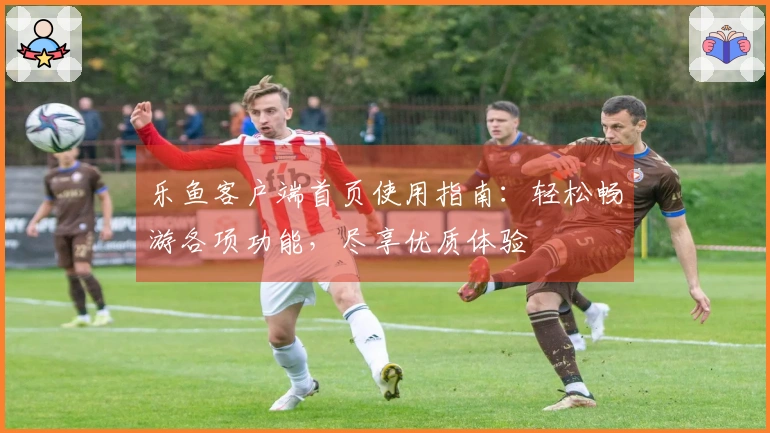 乐鱼客户端首页使用指南：轻松畅游各项功能，尽享优质体验
