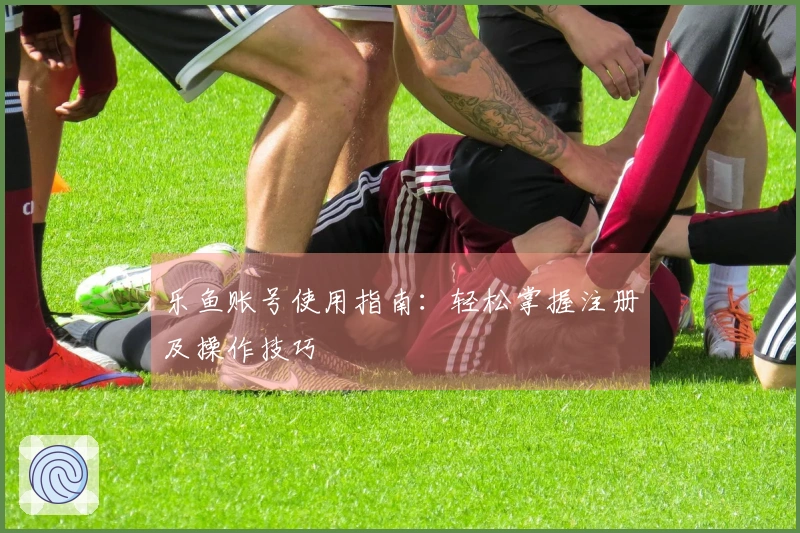 乐鱼账号使用指南：轻松掌握注册及操作技巧