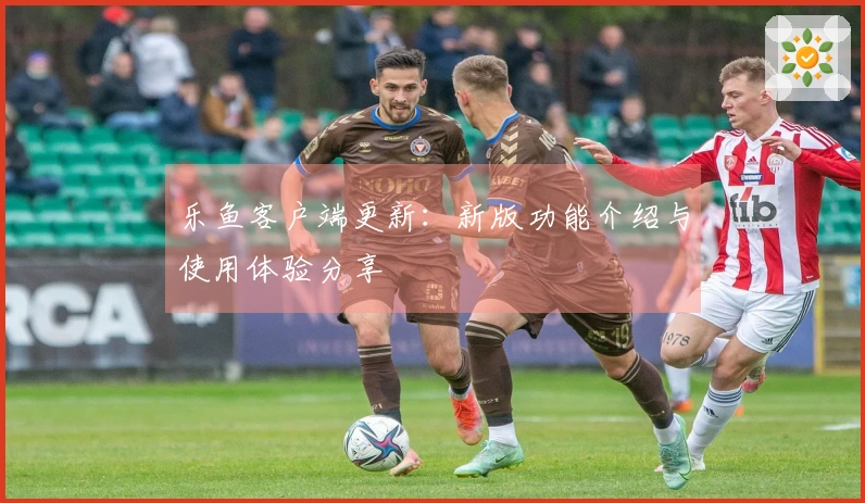 乐鱼客户端更新：新版功能介绍与使用体验分享