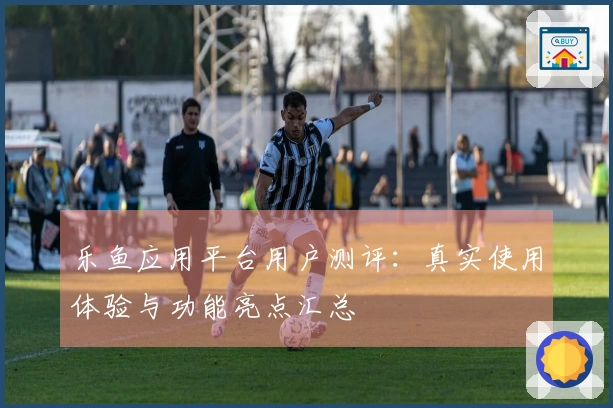 乐鱼应用平台用户测评：真实使用体验与功能亮点汇总