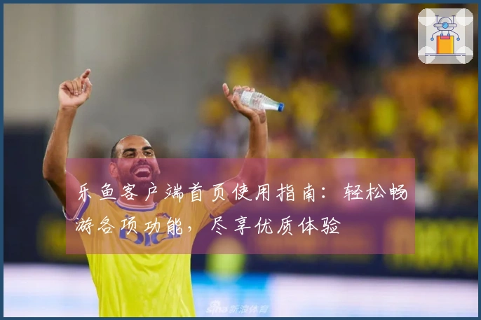 乐鱼客户端首页使用指南:轻松畅游各项功能,尽享优质体验